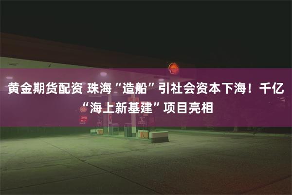 黄金期货配资 珠海“造船”引社会资本下海!千亿“海上新基建”项目亮相