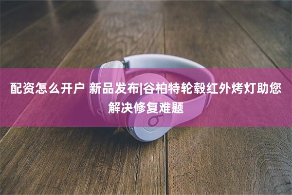 配资怎么开户 新品发布|谷柏特轮毂红外烤灯助您解决修复难题