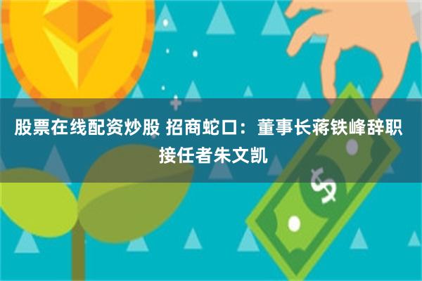 股票在线配资炒股 招商蛇口：董事长蒋铁峰辞职  接任者朱文凯