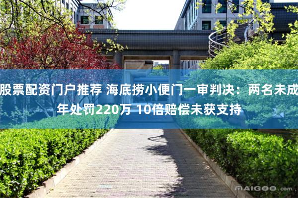 股票配资门户推荐 海底捞小便门一审判决：两名未成年处罚220万 10倍赔偿未获支持