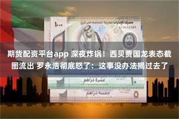 期货配资平台app 深夜炸锅！西贝贾国龙表态截图流出 罗永浩彻底怒了：这事没办法揭过去了