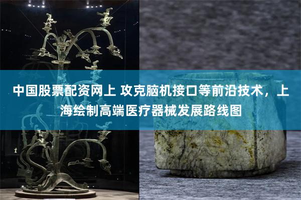 中国股票配资网上 攻克脑机接口等前沿技术，上海绘制高端医疗器械发展路线图